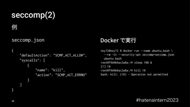 seccomp(2)
ྫ
seccomp.json
{
"defaultAction": "SCMP_ACT_ALLOW",
"syscalls": [
{
"name": "kill",
"action": "SCMP_ACT_ERRNO"
}
]
}
Docker で実⾏
noy72@noy72 $ docker run --name ubuntu_bash \
--rm -it --security-opt seccomp=seccomp.json
ubuntu bash
root@f9d4b6ac2a8a:/# sleep 100 &
[1] 10
root@f9d4b6ac2a8a:/# kill 10
bash: kill: (10) - Operation not permitted
IBUFOBJOUFSO
!"
