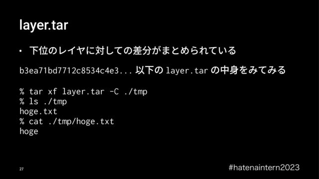 layer.tar
• 下位のレイヤに対しての差分がまとめられている
b3ea71bd7712c8534c4e3... 以下の layer.tar の中⾝をみてみる
% tar xf layer.tar -C ./tmp
% ls ./tmp
hoge.txt
% cat ./tmp/hoge.txt
hoge
IBUFOBJOUFSO
!"
