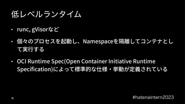௿ϨϕϧϥϯλΠϜ
• runc, gVisorなど
• 個々のプロセスを起動し、Namespaceを隔離してコンテナとし
て実⾏する
• OCI Runtime Spec(Open Container Initiative Runtime
Speciﬁcation)によって標準的な仕様‧挙動が定義されている
IBUFOBJOUFSO
!"
