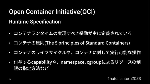 Open Container Initiative(OCI)
Runtime Speciﬁcation
• コンテナランタイムの実現すべき挙動が主に定義されている
• コンテナの原則(The C principles of Standard Containers)
• コンテナのライフサイクルや、コンテナに対して実⾏可能な操作
• 付与するcapabilityや、namespace, cgroupによるリソースの制
限の指定⽅法など
IBUFOBJOUFSO
!"
