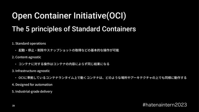 Open Container Initiative(OCI)
The 5 principles of Standard Containers
!. Standard operations
• 起動‧停⽌‧削除やスナップショットの取得などの基本的な操作が可能
L. Content-agnostic
• コンテナに対する操作はコンテナの内容によらず同じ結果になる
b. Infrastructure-agnostic
• OCIに準拠しているコンテナランタイム上で動くコンテナは、どのような場所やアーキテクチャの上でも同様に動作する
. Designed for automation
Ç. Industrial-grade delivery
IBUFOBJOUFSO
!"
