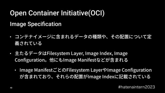 Open Container Initiative(OCI)
Image Speciﬁcation
• コンテナイメージに含まれるデータの種類や、その配置について定
義されている
• 主たるデータはFilesystem Layer, Image Index, Image
Conﬁguration。他にもImage Manifestなどが含まれる
• Image ManifestごとのFilesystem LayerやImage Conﬁguration
が含まれており、それらの配置がImage Indexに記載されている
IBUFOBJOUFSO
!"
