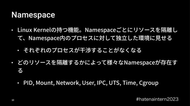 Namespace
• Linux Kernelの持つ機能。Namespaceごとにリソースを隔離し
て、Namespace内のプロセスに対して独⽴した環境に⾒せる
• それぞれのプロセスが⼲渉することがなくなる
• どのリソースを隔離するかによって様々なNamespaceが存在す
る
• PID, Mount, Network, User, IPC, UTS, Time, Cgroup
IBUFOBJOUFSO
!"
