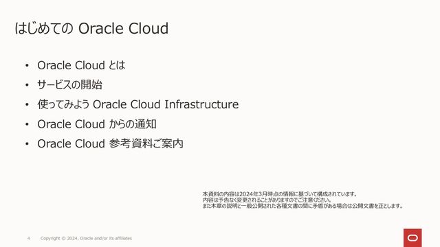 4 Copyright © 2024, Oracle and/or its affiliates
はじめての Oracle Cloud
• Oracle Cloud とは
• サービスの開始
• 使ってみよう Oracle Cloud Infrastructure
• Oracle Cloud からの通知
• Oracle Cloud 参考資料ご案内
本資料の内容は2023年12月時点の情報に基づいて構成されています。
内容は予告なく変更されることがありますのでご注意ください。
また本章の説明と一般公開された各種文書の間に矛盾がある場合は公開文書を正とします。
