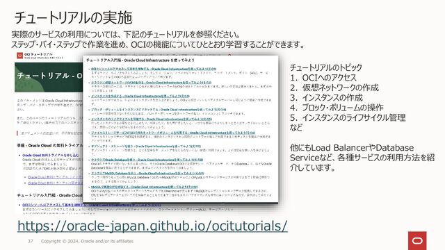 Copyright © 2024, Oracle and/or its affiliates
37
チュートリアルの実施
https://oracle-japan.github.io/ocitutorials/
実際のサービスの利用については、下記のチュートリアルを参照ください。
ステップ・バイ・ステップで作業を進め、OCIの機能についてひととおり学習することができます。
チュートリアルのトピック
1. OCIへのアクセス
2. 仮想ネットワークの作成
3. インスタンスの作成
4. ブロック・ボリュームの操作
5. インスタンスのライフサイクル管理
など
他にもLoad BalancerやDatabase
Serviceなど、各種サービスの利用方法を紹
介しています。
