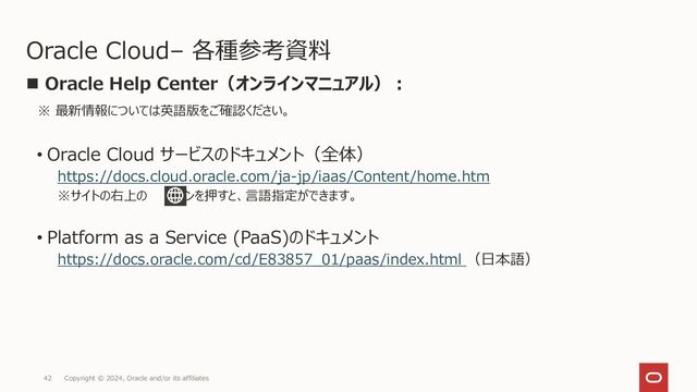 Copyright © 2024, Oracle and/or its affiliates
42
Oracle Cloud– 各種参考資料
◼ Oracle Help Center（オンラインマニュアル）：
※ 最新情報については英語版をご確認ください。
• Oracle Cloud サービスのドキュメント（全体）
https://docs.cloud.oracle.com/ja-jp/iaas/Content/home.htm
※サイトの右上の ボタンを押すと、言語指定ができます。
• Platform as a Service (PaaS)のドキュメント
https://docs.oracle.com/cd/E83857_01/paas/index.html （日本語）
