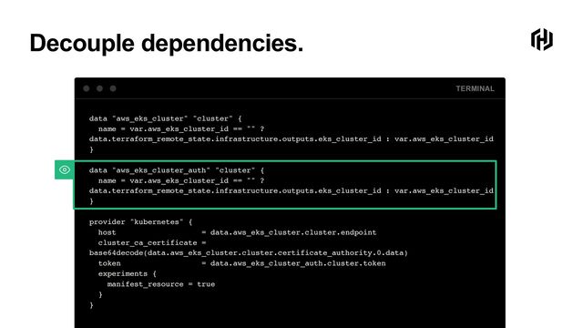 Decouple dependencies.
TERMINAL
data "aws_eks_cluster" "cluster"
{

name = var.aws_eks_cluster_id == "" ?
data.terraform_remote_state.infrastructure.outputs.eks_cluster_id : var.aws_eks_cluster_i
d

}

data "aws_eks_cluster_auth" "cluster"
{

name = var.aws_eks_cluster_id == "" ?
data.terraform_remote_state.infrastructure.outputs.eks_cluster_id : var.aws_eks_cluster_i
d

}

provider "kubernetes"
{

host = data.aws_eks_cluster.cluster.endpoin
t

cluster_ca_certificate =
base64decode(data.aws_eks_cluster.cluster.certificate_authority.0.data
)

token = data.aws_eks_cluster_auth.cluster.toke
n

experiments
{

manifest_resource = tru
e

}

}
