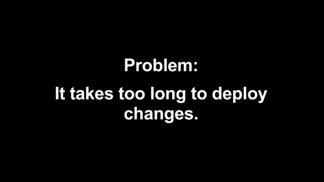 Problem:


It takes too long to deploy
changes.
