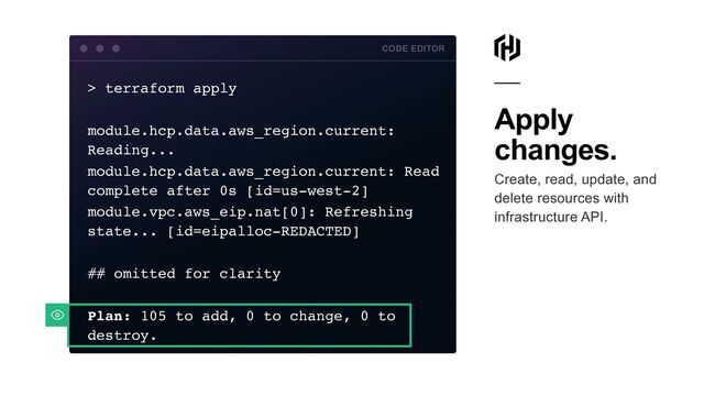 Apply
changes.


Create, read, update, and
delete resources with
infrastructure API.
> terraform appl
y

module.hcp.data.aws_region.current:
Reading..
.

module.hcp.data.aws_region.current: Read
complete after 0s [id=us-west-2
]

module.vpc.aws_eip.nat[0]: Refreshing
state... [id=eipalloc-REDACTED
]

## omitted for clarit
y

Plan: 105 to add, 0 to change, 0 to
destroy
.

CODE EDITOR
