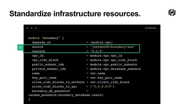 Standardize infrastructure resources.
TERMINAL
module "boundary" {
depends_on = [module.vpc]
source = "joatmon08/boundary/aws"
version = "0.2.0"
vpc_id = module.vpc.vpc_id
vpc_cidr_block = module.vpc.vpc_cidr_block
public_subnet_ids = module.vpc.public_subnets
private_subnet_ids = module.vpc.database_subnets
name = var.name
key_pair_name = var.key_pair_name
allow_cidr_blocks_to_workers = var.client_cidr_block
allow_cidr_blocks_to_api = ["0.0.0.0/0"]
boundary_db_password =
random_password.boundary_database.result
}
