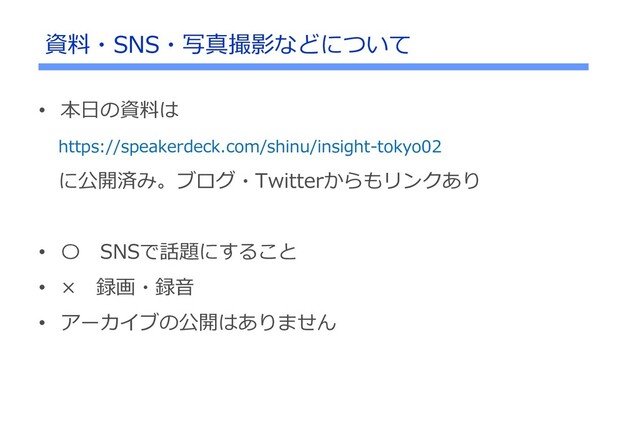 • 本日の資料は
https://speakerdeck.com/shinu/insight-tokyo02
に公開済み。ブログ・Twitterからもリンクあり
• 〇 SNSで話題にすること
• × 録画・録音
• アーカイブの公開はありません
資料・SNS・写真撮影などについて
