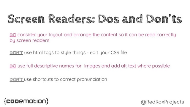 @RedRoxProjects
Screen Readers: Dos and Don’ts
DO consider your layout and arrange the content so it can be read correctly
by screen readers
DON’T use html tags to style things - edit your CSS file
DO use full descriptive names for images and add alt text where possible
DON’T use shortcuts to correct pronunciation
