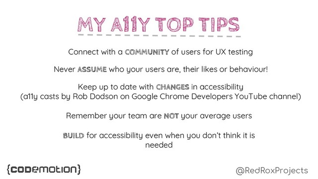 @RedRoxProjects
MY A11Y TOP TIPS
Connect with a COMMUNITY of users for UX testing
Never ASSUME who your users are, their likes or behaviour!
Keep up to date with CHANGES in accessibility
(a11y casts by Rob Dodson on Google Chrome Developers YouTube channel)
Remember your team are NOT your average users
BUILD for accessibility even when you don’t think it is
needed
