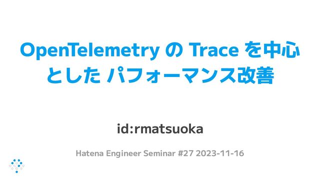 OpenTelemetry の Trace を中心
とした パフォーマンス改善
id:rmatsuoka
Hatena Engineer Seminar #27 2023-11-16
