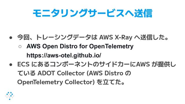 モニタリングサービスへ送信
● 今回、トレーシングデータは AWS X-Ray へ送信した。
○ AWS Open Distro for OpenTelemetry
https://aws-otel.github.io/
● ECS にあるコンポーネントのサイドカーにAWS が提供し
ている ADOT Collector (AWS Distro の
OpenTelemetry Collector) を立てた。
