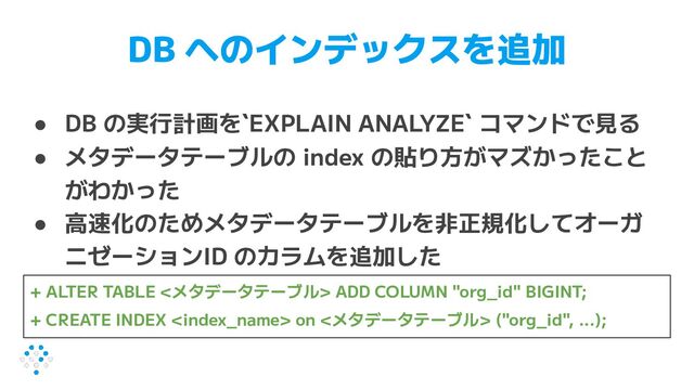 DB へのインデックスを追加
● DB の実行計画を`EXPLAIN ANALYZE` コマンドで見る
● メタデータテーブルの index の貼り方がマズかったこと
がわかった
● 高速化のためメタデータテーブルを非正規化してオーガ
ニゼーションID のカラムを追加した
+ ALTER TABLE <メタデータテーブル> ADD COLUMN "org_id" BIGINT;
+ CREATE INDEX  on <メタデータテーブル> ("org_id", ...);
