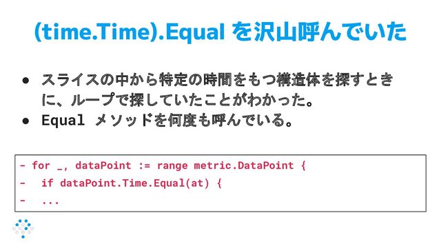 (time.Time).Equal を沢山呼んでいた
● スライスの中から特定の時間をもつ構造体を探すとき
に、ループで探していたことがわかった。
● Equal メソッドを何度も呼んでいる。
- for _, dataPoint := range metric.DataPoint {
- if dataPoint.Time.Equal(at) {
- ...
