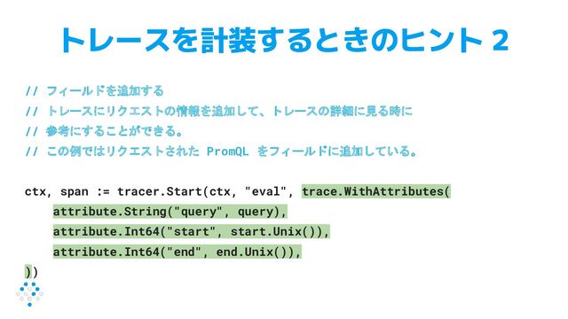 トレースを計装するときのヒント 2
// フィールドを追加する
// トレースにリクエストの情報を追加して、トレースの詳細に見る時に
// 参考にすることができる。
// この例ではリクエストされた PromQL をフィールドに追加している。
ctx, span := tracer.Start(ctx, "eval", trace.WithAttributes(
attribute.String("query", query),
attribute.Int64("start", start.Unix()),
attribute.Int64("end", end.Unix()),
))
