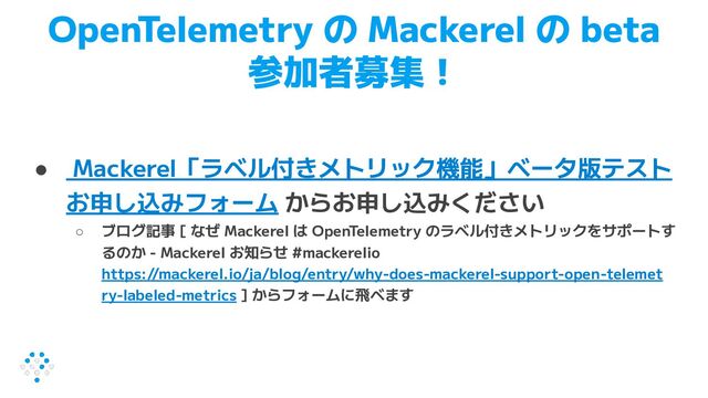 OpenTelemetry の Mackerel の beta
参加者募集！
● Mackerel「ラベル付きメトリック機能」ベータ版テスト
お申し込みフォーム からお申し込みください
○ ブログ記事 [ なぜ Mackerel は OpenTelemetry のラベル付きメトリックをサポートす
るのか - Mackerel お知らせ #mackerelio
https://mackerel.io/ja/blog/entry/why-does-mackerel-support-open-telemet
ry-labeled-metrics ] からフォームに飛べます

