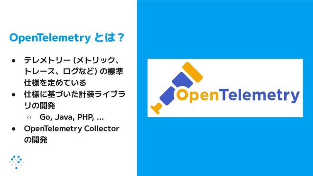 OpenTelemetry とは？
● テレメトリー (メトリック、
トレース、ログなど) の標準
仕様を定めている
● 仕様に基づいた計装ライブラ
リの開発
○ Go, Java, PHP, …
● OpenTelemetry Collector
の開発
