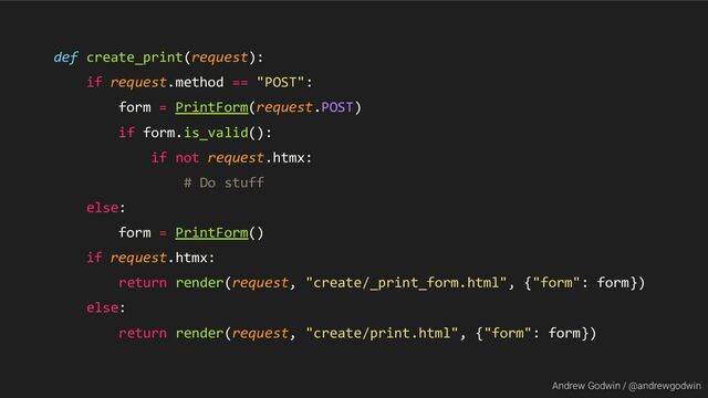 Andrew Godwin / @andrewgodwin
def create_print(request):
if request.method == "POST":
form = PrintForm(request.POST)
if form.is_valid():
if not request.htmx:
# Do stuff
else:
form = PrintForm()
if request.htmx:
return render(request, "create/_print_form.html", {"form": form})
else:
return render(request, "create/print.html", {"form": form})
