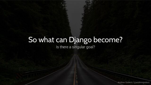 Andrew Godwin / @andrewgodwin
So what can Django become?
Is there a singular goal?
