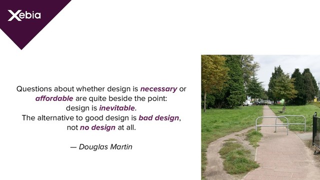 Questions about whether design is necessary or
affordable are quite beside the point:
design is inevitable.
The alternative to good design is bad design,
not no design at all.
— Douglas Martin

