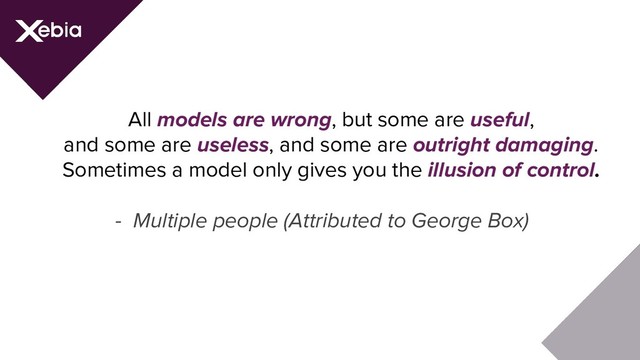 All models are wrong, but some are useful,
and some are useless, and some are outright damaging.
Sometimes a model only gives you the illusion of control.
- Multiple people (Attributed to George Box)
