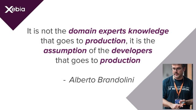 It is not the domain experts knowledge
that goes to production, it is the
assumption of the developers
that goes to production
- Alberto Brandolini
