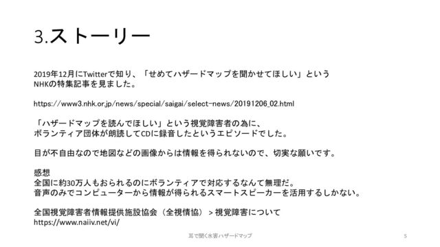 3.ストーリー
2019年12月にTwitterで知り、「せめてハザードマップを聞かせてほしい」という
NHKの特集記事を見ました。
https://www3.nhk.or.jp/news/special/saigai/select-news/20191206_02.html
「ハザードマップを読んでほしい」という視覚障害者の為に、
ボランティア団体が朗読してCDに録音したというエピソードでした。
目が不自由なので地図などの画像からは情報を得られないので、切実な願いです。
感想
全国に約30万人もおられるのにボランティアで対応するなんて無理だ。
音声のみでコンピューターから情報が得られるスマートスピーカーを活用するしかない。
全国視覚障害者情報提供施設協会（全視情協） > 視覚障害について
https://www.naiiv.net/vi/
5
耳で聞く水害ハザードマップ

