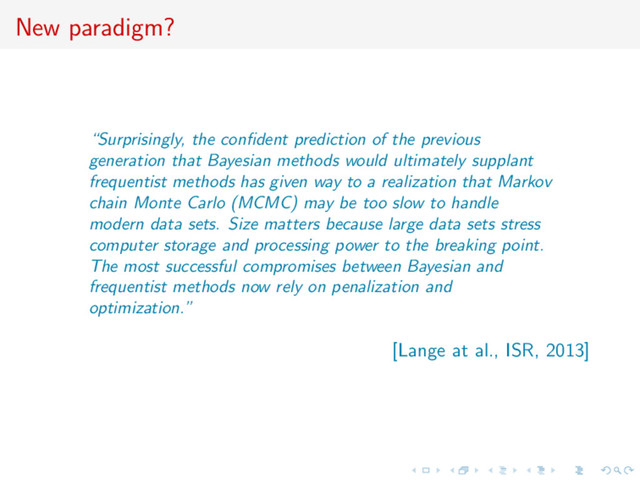 New paradigm?
“Surprisingly, the conﬁdent prediction of the previous
generation that Bayesian methods would ultimately supplant
frequentist methods has given way to a realization that Markov
chain Monte Carlo (MCMC) may be too slow to handle
modern data sets. Size matters because large data sets stress
computer storage and processing power to the breaking point.
The most successful compromises between Bayesian and
frequentist methods now rely on penalization and
optimization.”
[Lange at al., ISR, 2013]
