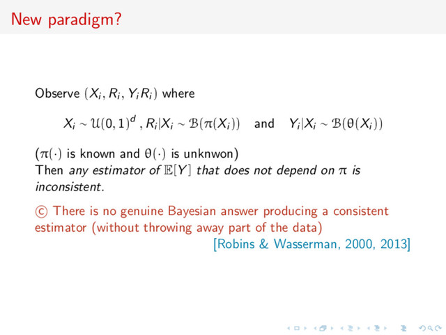 New paradigm?
Observe (Xi , Ri , Yi Ri ) where
Xi ∼ U(0, 1)d , Ri |Xi ∼ B(π(Xi )) and Yi |Xi ∼ B(θ(Xi ))
(π(·) is known and θ(·) is unknwon)
Then any estimator of E[Y ] that does not depend on π is
inconsistent.
c There is no genuine Bayesian answer producing a consistent
estimator (without throwing away part of the data)
[Robins & Wasserman, 2000, 2013]
