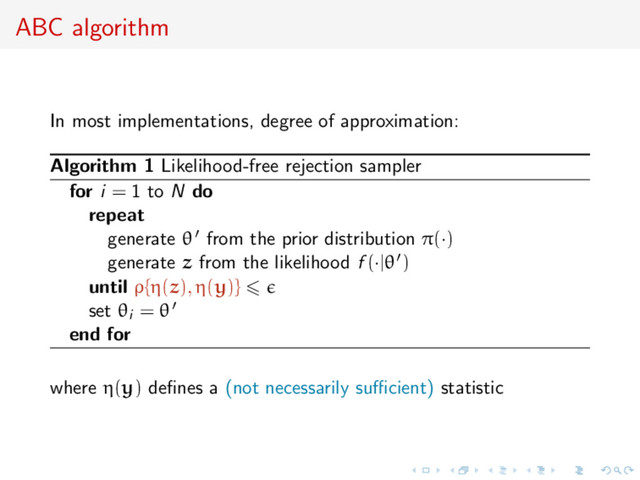 ABC algorithm
In most implementations, degree of approximation:
Algorithm 1 Likelihood-free rejection sampler
for i = 1 to N do
repeat
generate θ from the prior distribution π(·)
generate z from the likelihood f (·|θ )
until ρ{η(z), η(y)}
set θi = θ
end for
where η(y) deﬁnes a (not necessarily suﬃcient) statistic

