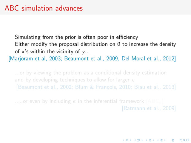 ABC simulation advances
Simulating from the prior is often poor in eﬃciency
Either modify the proposal distribution on θ to increase the density
of x’s within the vicinity of y...
[Marjoram et al, 2003; Beaumont et al., 2009, Del Moral et al., 2012]
...or by viewing the problem as a conditional density estimation
and by developing techniques to allow for larger
[Beaumont et al., 2002; Blum & Fran¸
cois, 2010; Biau et al., 2013]
.....or even by including in the inferential framework [ABCµ]
[Ratmann et al., 2009]
