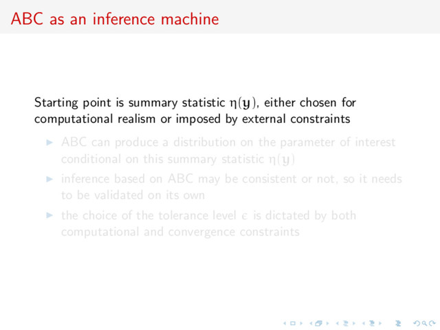 ABC as an inference machine
Starting point is summary statistic η(y), either chosen for
computational realism or imposed by external constraints
ABC can produce a distribution on the parameter of interest
conditional on this summary statistic η(y)
inference based on ABC may be consistent or not, so it needs
to be validated on its own
the choice of the tolerance level is dictated by both
computational and convergence constraints
