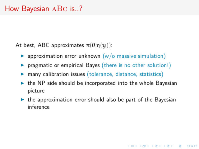 How Bayesian aBc is..?
At best, ABC approximates π(θ|η(y)):
approximation error unknown (w/o massive simulation)
pragmatic or empirical Bayes (there is no other solution!)
many calibration issues (tolerance, distance, statistics)
the NP side should be incorporated into the whole Bayesian
picture
the approximation error should also be part of the Bayesian
inference
