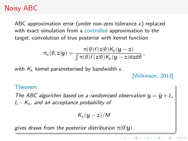 Noisy ABC
ABC approximation error (under non-zero tolerance ) replaced
with exact simulation from a controlled approximation to the
target, convolution of true posterior with kernel function
π (θ, z|y) =
π(θ)f (z|θ)K (y − z)
π(θ)f (z|θ)K (y − z)dzdθ
,
with K kernel parameterised by bandwidth .
[Wilkinson, 2013]
Theorem
The ABC algorithm based on a randomised observation y = ˜
y + ξ,
ξ ∼ K , and an acceptance probability of
K (y − z)/M
gives draws from the posterior distribution π(θ|y).
