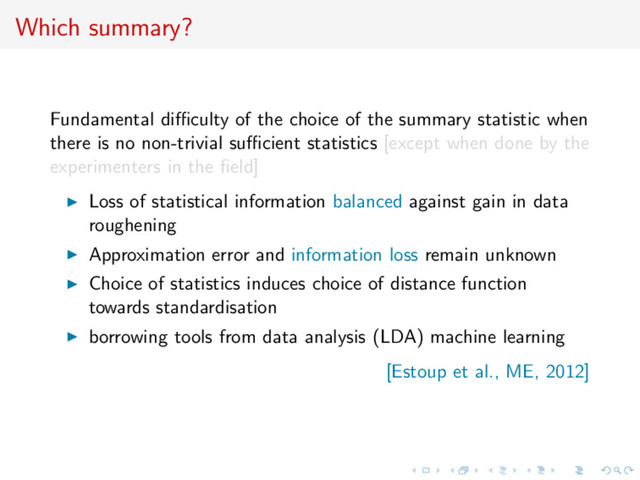Which summary?
Fundamental diﬃculty of the choice of the summary statistic when
there is no non-trivial suﬃcient statistics [except when done by the
experimenters in the ﬁeld]
Loss of statistical information balanced against gain in data
roughening
Approximation error and information loss remain unknown
Choice of statistics induces choice of distance function
towards standardisation
borrowing tools from data analysis (LDA) machine learning
[Estoup et al., ME, 2012]
