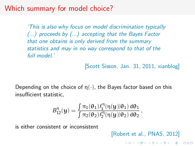 Which summary for model choice?
‘This is also why focus on model discrimination typically
(...) proceeds by (...) accepting that the Bayes Factor
that one obtains is only derived from the summary
statistics and may in no way correspond to that of the
full model.’
[Scott Sisson, Jan. 31, 2011, xianblog]
Depending on the choice of η(·), the Bayes factor based on this
insuﬃcient statistic,
Bη
12
(y) =
π1(θ1)f η
1
(η(y)|θ1) dθ1
π2(θ2)f η
2
(η(y)|θ2) dθ2
,
is either consistent or inconsistent
[Robert et al., PNAS, 2012]
