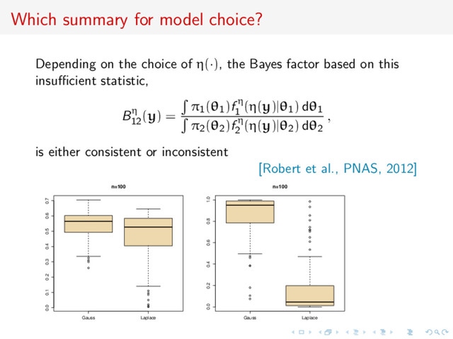 Which summary for model choice?
Depending on the choice of η(·), the Bayes factor based on this
insuﬃcient statistic,
Bη
12
(y) =
π1(θ1)f η
1
(η(y)|θ1) dθ1
π2(θ2)f η
2
(η(y)|θ2) dθ2
,
is either consistent or inconsistent
[Robert et al., PNAS, 2012]
q
q
q
q
q
q
q
q
q
q
q
Gauss Laplace
0.0 0.1 0.2 0.3 0.4 0.5 0.6 0.7
n=100
q
q
q
q
q
q
q
q
q
q
q
q
q
q
q
q
q
q
Gauss Laplace
0.0 0.2 0.4 0.6 0.8 1.0
n=100
