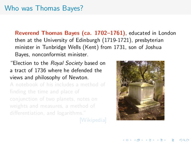 Who was Thomas Bayes?
Reverend Thomas Bayes (ca. 1702–1761), educated in London
then at the University of Edinburgh (1719-1721), presbyterian
minister in Tunbridge Wells (Kent) from 1731, son of Joshua
Bayes, nonconformist minister.
“Election to the Royal Society based on
a tract of 1736 where he defended the
views and philosophy of Newton.
A notebook of his includes a method of
ﬁnding the time and place of
conjunction of two planets, notes on
weights and measures, a method of
diﬀerentiation, and logarithms.”
[Wikipedia]
