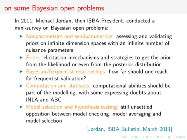 on some Bayesian open problems
In 2011, Michael Jordan, then ISBA President, conducted a
mini-survey on Bayesian open problems:
Nonparametrics and semiparametrics: assessing and validating
priors on inﬁnite dimension spaces with an inﬁnite number of
nuisance parameters
Priors: elicitation mecchanisms and strategies to get the prior
from the likelihood or even from the posterior distribution
Bayesian/frequentist relationships: how far should one reach
for frequentist validation?
Computation and statistics: computational abilities should be
part of the modelling, with some expressing doubts about
INLA and ABC
Model selection and hypothesis testing: still unsettled
opposition between model checking, model averaging and
model selection
[Jordan, ISBA Bulletin, March 2011]
