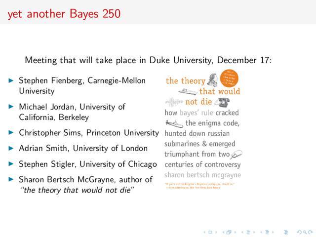 yet another Bayes 250
Meeting that will take place in Duke University, December 17:
Stephen Fienberg, Carnegie-Mellon
University
Michael Jordan, University of
California, Berkeley
Christopher Sims, Princeton University
Adrian Smith, University of London
Stephen Stigler, University of Chicago
Sharon Bertsch McGrayne, author of
“the theory that would not die”
