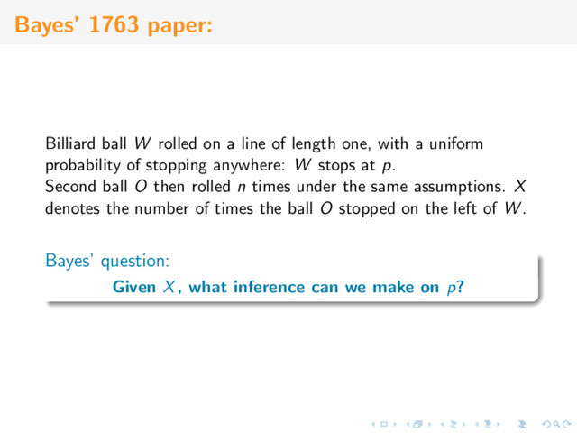 Bayes’ 1763 paper:
Billiard ball W rolled on a line of length one, with a uniform
probability of stopping anywhere: W stops at p.
Second ball O then rolled n times under the same assumptions. X
denotes the number of times the ball O stopped on the left of W .
Bayes’ question:
Given X, what inference can we make on p?

