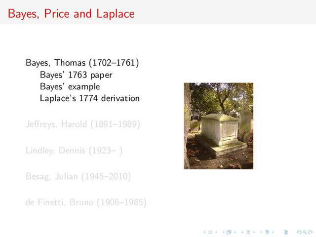 Bayes, Price and Laplace
Bayes, Thomas (1702–1761)
Bayes’ 1763 paper
Bayes’ example
Laplace’s 1774 derivation
Jeﬀreys, Harold (1891–1989)
Lindley, Dennis (1923– )
Besag, Julian (1945–2010)
de Finetti, Bruno (1906–1985)
