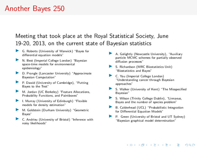 Another Bayes 250
Meeting that took place at the Royal Statistical Society, June
19-20, 2013, on the current state of Bayesian statistics
G. Roberts (University of Warwick) “Bayes for
diﬀerential equation models”
N. Best (Imperial College London) “Bayesian
space-time models for environmental
epidemiology”
D. Prangle (Lancaster University) “Approximate
Bayesian Computation”
P. Dawid (University of Cambridge), “Putting
Bayes to the Test”
M. Jordan (UC Berkeley) “Feature Allocations,
Probability Functions, and Paintboxes”
I. Murray (University of Edinburgh) “Flexible
models for density estimation”
M. Goldstein (Durham University) “Geometric
Bayes”
C. Andrieu (University of Bristol) “Inference with
noisy likelihoods”
A. Golightly (Newcastle University), “Auxiliary
particle MCMC schemes for partially observed
diﬀusion processes”
S. Richardson (MRC Biostatistics Unit)
“Biostatistics and Bayes”
C. Yau (Imperial College London)
“Understanding cancer through Bayesian
approaches”
S. Walker (University of Kent) “The Misspeciﬁed
Bayesian”
S. Wilson (Trinity College Dublin), “Linnaeus,
Bayes and the number of species problem”
B. Calderhead (UCL) “Probabilistic Integration
for Diﬀerential Equation Models”
P. Green (University of Bristol and UT Sydney)
“Bayesian graphical model determination”
