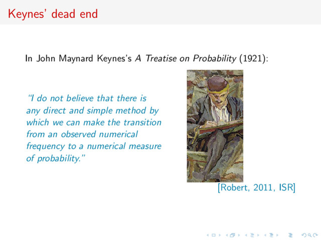 Keynes’ dead end
In John Maynard Keynes’s A Treatise on Probability (1921):
“I do not believe that there is
any direct and simple method by
which we can make the transition
from an observed numerical
frequency to a numerical measure
of probability.”
[Robert, 2011, ISR]
