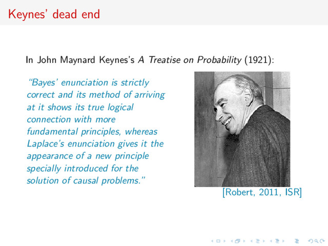 Keynes’ dead end
In John Maynard Keynes’s A Treatise on Probability (1921):
“Bayes’ enunciation is strictly
correct and its method of arriving
at it shows its true logical
connection with more
fundamental principles, whereas
Laplace’s enunciation gives it the
appearance of a new principle
specially introduced for the
solution of causal problems.”
[Robert, 2011, ISR]
