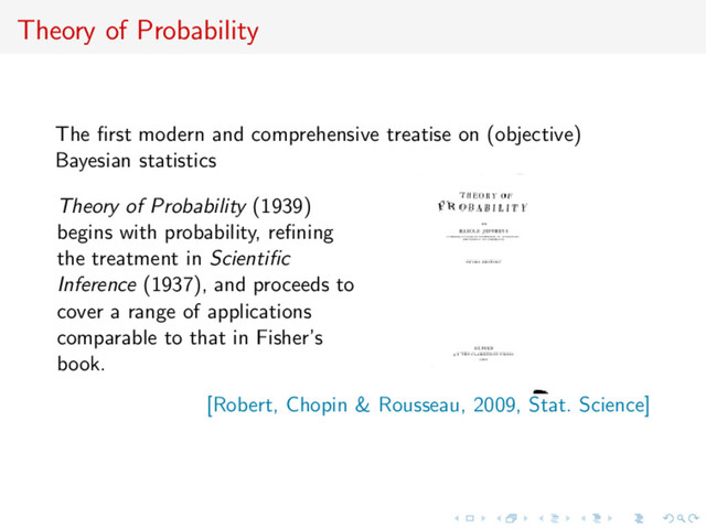 Theory of Probability
The ﬁrst modern and comprehensive treatise on (objective)
Bayesian statistics
Theory of Probability (1939)
begins with probability, reﬁning
the treatment in Scientiﬁc
Inference (1937), and proceeds to
cover a range of applications
comparable to that in Fisher’s
book.
[Robert, Chopin & Rousseau, 2009, Stat. Science]
