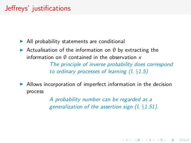 Jeﬀreys’ justiﬁcations
All probability statements are conditional
Actualisation of the information on θ by extracting the
information on θ contained in the observation x
The principle of inverse probability does correspond
to ordinary processes of learning (I, §1.5)
Allows incorporation of imperfect information in the decision
process
A probability number can be regarded as a
generalization of the assertion sign (I, §1.51).
